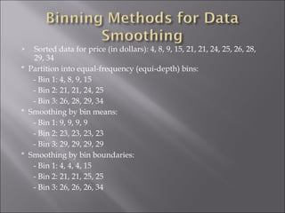 Sorted data for price (in dollars): 4, 8, 9, 15, 21, 21, 24, 25, 26, 28,
29, 34
* Partition into equal-frequency (equi-depth) bins:
- Bin 1: 4, 8, 9, 15
- Bin 2: 21, 21, 24, 25
- Bin 3: 26, 28, 29, 34
* Smoothing by bin means:
- Bin 1: 9, 9, 9, 9
- Bin 2: 23, 23, 23, 23
- Bin 3: 29, 29, 29, 29
* Smoothing by bin boundaries:
- Bin 1: 4, 4, 4, 15
- Bin 2: 21, 21, 25, 25
- Bin 3: 26, 26, 26, 34


 