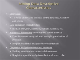 

Motivation




Data dispersion characteristics




To better understand the data: central tendency, variation
and spread
median, max, min, quantiles, outliers, variance, etc.

Numerical dimensions correspond to sorted intervals





Data dispersion: analyzed with multiple granularities of
precision
Boxplot or quantile analysis on sorted intervals

Dispersion analysis on computed measures


Folding measures into numerical dimensions



Boxplot or quantile analysis on the transformed cube

 