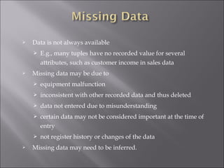 

Data is not always available




E.g., many tuples have no recorded value for several
attributes, such as customer income in sales data

Missing data may be due to



inconsistent with other recorded data and thus deleted



data not entered due to misunderstanding



certain data may not be considered important at the time of
entry




equipment malfunction

not register history or changes of the data

Missing data may need to be inferred.

 
