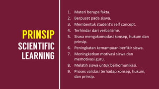 1. Materi berupa fakta.
2. Berpusat pada siswa.
3. Membentuk student’s self concept.
4. Terhindar dari verbalisme.
5. Siswa mengakomodasi konsep, hukum dan
prinsip.
6. Peningkatan kemampuan berfikir siswa.
7. Meningkatkan motivasi siswa dan
memotivasi guru.
8. Melatih siswa untuk berkomunikasi.
9. Proses validasi terhadap konsep, hukum,
dan prinsip.
 