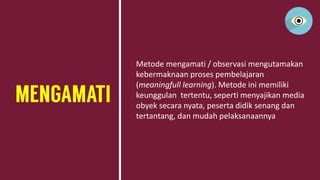 Metode mengamati / observasi mengutamakan
kebermaknaan proses pembelajaran
(meaningfull learning). Metode ini memiliki
keunggulan tertentu, seperti menyajikan media
obyek secara nyata, peserta didik senang dan
tertantang, dan mudah pelaksanaannya
 