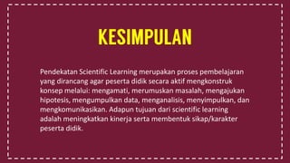 Pendekatan Scientific Learning merupakan proses pembelajaran
yang dirancang agar peserta didik secara aktif mengkonstruk
konsep melalui: mengamati, merumuskan masalah, mengajukan
hipotesis, mengumpulkan data, menganalisis, menyimpulkan, dan
mengkomunikasikan. Adapun tujuan dari scientific learning
adalah meningkatkan kinerja serta membentuk sikap/karakter
peserta didik.
 