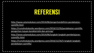 http://www.salamedukasi.com/2014/06/pengertiandefinisi-pendekatan-
saintifik.html
https://rumahedukasiku.wordpress.com/2016/12/26/pendekatan-saintifik-
pengertian-tujuan-karakteristik-dan-prinsip/
http://www.salamedukasi.com/2014/06/langkah-langkah-pembelajaran-
scientific.html
https://rumahedukasiku.wordpress.com/2016/12/26/5-langkah-langkah-
pendekatan-saintifik/
 