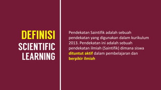 Pendekatan Saintifik adalah sebuah
pendekatan yang digunakan dalam kurikulum
2013. Pendekatan ini adalah sebuah
pendekatan ilmiah (Saintifik) dimana siswa
dituntut aktif dalam pembelajaran dan
berpikir ilmiah
 