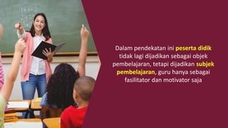 Dalam pendekatan ini peserta didik
tidak lagi dijadikan sebagai objek
pembelajaran, tetapi dijadikan subjek
pembelajaran, guru hanya sebagai
fasilitator dan motivator saja
 