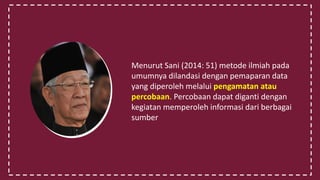 Menurut Sani (2014: 51) metode ilmiah pada
umumnya dilandasi dengan pemaparan data
yang diperoleh melalui pengamatan atau
percobaan. Percobaan dapat diganti dengan
kegiatan memperoleh informasi dari berbagai
sumber
 
