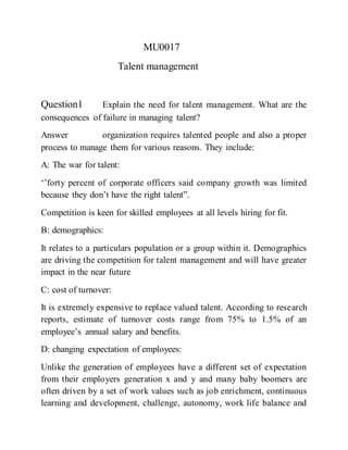MU0017
Talent management
Question1 Explain the need for talent management. What are the
consequences of failure in managing talent?
Answer organization requires talented people and also a proper
process to manage them for various reasons. They include:
A: The war for talent:
‘’forty percent of corporate officers said company growth was limited
because they don’t have the right talent”.
Competition is keen for skilled employees at all levels hiring for fit.
B: demographics:
It relates to a particulars population or a group within it. Demographics
are driving the competition for talent management and will have greater
impact in the near future
C: cost of turnover:
It is extremely expensive to replace valued talent. According to research
reports, estimate of turnover costs range from 75% to 1.5% of an
employee’s annual salary and benefits.
D: changing expectation of employees:
Unlike the generation of employees have a different set of expectation
from their employers generation x and y and many baby boomers are
often driven by a set of work values such as job enrichment, continuous
learning and development, challenge, autonomy, work life balance and
 