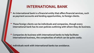 INTERNATIONAL BANK
• An International bank is a financial entity that offers financial services, such
as payment accounts and lending opportunities, to foreign clients.
• These foreign clients can be individuals and companies, though every
international bank has its own policies outlining with whom they do business.
• Companies do business with international banks to help facilitate
international business, the complexities of which can be quite costly.
• Individuals work with international banks tax avoidance.
 
