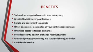 BENEFITS
• Safe and secure global access to your money 24/7
• Greater flexibility over your finances
• Simple and convenient to operate
• Offers one central location for all your banking requirements
• Unlimited access to foreign exchange
• Provides security against exchange rate fluctuations
• Grow and protect your money in a stable offshore jurisdiction
• Confidential service
 