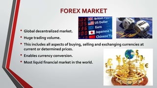 FOREX MARKET
• Global decentralized market.
• Huge trading volume.
• This includes all aspects of buying, selling and exchanging currencies at
current or determined prices.
• Enables currency conversion.
• Most liquid financial market in the world.
 