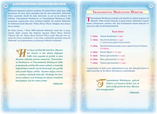 Maharishi’nİn Transandantal Medİtasyon Yöntemİ—Eşsİz ve Benzersİz
20 21
Düşmanın doğuşunu yanlızca, yenilmez bir ulusal bilince sahip olup, karşı
konulamaz bir barış etkisi yaymakta olan bir ulus önleyebilir. Maharishi
Etkisi sayesinde, büyük bir okul, üniversite, iş yeri ya da ordunun bir
bölümü, Transandantal Meditasyon ve Transandantal Meditasyon Sidhi
programını uygulayarak ulusu yenilmez kılabilir. Bu nedenle Maharishi
her hükümeti kendi ülkesinin ‘Dünya Barışı Ülkesi’ olduğunu ilan etmeye
davet etmiştir.
Bu ilham üzerine, 7 Ekim 2000 tarihinde Maharishi, temel ilke ve prog-
ramları doğal yasanın tüm bilgisine dayanan Dünya Barışı Küresel
Ülkesini ilan etti. Dünya Barışı Küresel Ülkesi şimdi dünyanın her ya-
nında her bireye aydınlanma ve her ulusa yenilmezlik getirmek amacıyla
Maharishi’nin programlarının yayılmasına rehberlik etmektedir.
er ulusa yenilmezlik sunarken, dünyaya
her bireyin ve her ulusun doğuştan
hakkı olan yaşamın en parlak ve yüce
düzeyine yükselme şansını sunuyoruz. Transandan-
tal Meditasyon ve Transandantal Meditasyon Sidhi
programında yenilmezlik çanını çalmak ve insanlığı
bağımlılıktan temelli olarak kurtarmak için gerekli
olan pratik bilgiye sahibiz. Yaşamın doğası sınırsız
ve yenilmez mutluluk bilincidir. Herhangi bir bire-
yin acı çekmesi veya herhangi bir ulusun sorunlarla
karşılaşması için bir neden yoktur.’
- Maharishi
Transandantal Medİtasyonu Öğrenme
Transandantal Meditasyon tekniği yedi adımlık bir eğitim programı ile
öğrenilir. Daha sonraki bireysel ve grup kontrol toplantıları uygula-
manın yerleşmesine yardımcı olur. İleri konferanslar kişinin deneyim ve
anlayışını daha da derinleştirmektedir.
Yedİ Adım
1. Adım:	 Tanıtım Konferansı (1 saat)
2. Adım:	 Hazırlık Konferansı (1 saat)
	 (1. adım ile aynı günde birleştirilebilir)
3. Adım:	 Hazırlık Konferansından sonra yapılan Kişisel Görüşme
	 (20 dakika)	
4. Adım:	 Kişisel Öğreti (1-1½ saat)
5. Adım:	 Birinci gün kontrolü (1½ saat)
6. Adım:	 İkinci gün kontrolü (1½ saat )
7. Adım:	 Üçüncü gün kontrolü (1½ saat )
Uygulamadan en fazla yarar sağlanabilmesi için, tüm dünyada kişisel ve
toplu kontroller ek bir ödeme alınmaksızın sunulmaktadır.
ransandantal Meditasyon, gelecek
binlerce yıl boyunca herkes için en
fazla iyiliği getirecek olan, dünyaya
özel armağanımdır.’
- Maharishi
 