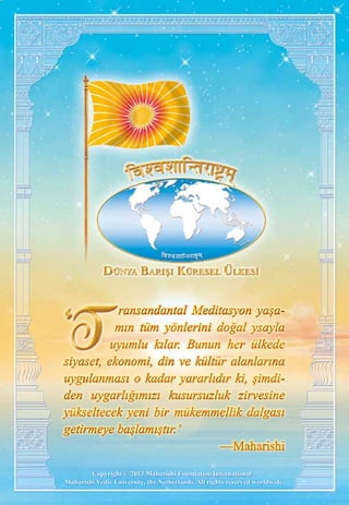 Copyright © 2013 Maharishi Foundation International –
Maharishi Vedic University, the Netherlands. All rights reserved worldwide.
ransandantal Meditasyon yaşa-
mın tüm yönlerini doğal ysayla
uyumlu kılar. Bunun her ülkede
siyaset, ekonomi, din ve kültür alanlarına
uygulanması o kadar yararlıdır ki, şimdi-
den uygarlığımızı kusursuzluk zirvesine
yükseltecek yeni bir mükemmellik dalgası
getirmeye başlamıştır.’
—Maharishi
ransandantal Meditasyon yaşa-
mın tüm yönlerini doğal ysayla
uyumlu kılar. Bunun her ülkede
siyaset, ekonomi, din ve kültür alanlarına
uygulanması o kadar yararlıdır ki, şimdi-
den uygarlığımızı kusursuzluk zirvesine
yükseltecek yeni bir mükemmellik dalgası
getirmeye başlamıştır.’
—Maharishi
 