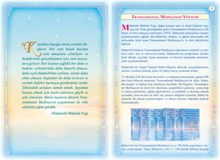 1
Transandantal Medİtasyon Yöntemİ
Maharishi Mahesh Yogi, doğal yasanın tam ve ebedi bilgisini taşı-
yan eski Veda geleneğinden gelen Transandantal Meditasyon’u elli
küsür yıl önce dünyaya tanıtmıştır (1955). Maharishi milyonlarca insanın
aydınlanmasını sağladı. Her kültürden, dinden, ve eğitim düzeyinden altı
milyondan fazla insan Transandantal Meditasyon’u ve ileri tekniklerini
öğrendi.
Maharishi binlerce Transandantal Meditasyon öğretmeni yetiştirdi ve yüz-
lerce okul, lise ve üniversite kurdu. Maharishi’nin programları yüzden
fazla ülkede, işyerleri, kamu kurumları ve bireyler tarafından memnuni-
yetle uygulanmaktadır.
Maharishi’nin Doğal Yasanın bütün bilgisini dünyada yaygınlaştırması,
ulusları yenilmez kılmak, kalıcı bir dünya barışı yaratmak içindir.
33 ülkedeki 250 den fazla üniversite ve araştırma kurumunda yapılan 600
den fazla bilimsel araştırma, Transandantal Meditasyon’un zihin, beden,
davranışlar ve toplum için yararlarını kanıtladı. Bu bulgular, Transandan-
tal Meditasyon’un derin bir rahatlama, gerginlikleri giderme, yaratıcılığı
ve zekayı geliştirme, sağlığı güçlendirme, iç mutluluk ve doyuma ulaşma
açısından, mevcut olan en etkili tek yöntem olduğunu kanıtladı. Bütün bu
sonuçlar bir ulusun yenilmezliğine ve dünya barışına doğrudan katkıda
bulunmaktadır.
Maharishi’nin Transandantal Meditasyon’u ve TM-Sidhi uygulaması üze-
rine araştırmalar- Toplu Makaleler, Cilt 1-7, 150 önemli bilimsel dergide
uşaktan kuşağa insan yeniden do-
ğuyor. Her yeni kuşak hayatta
yeni amaçlara yöneliyor ve
hedeflerinin gerçekleşmesi için yeni arayış-
lara giriyor. Her insanın sağlıklı bir zihin ve
bedene, eylemlerinde daha hünerli olmaya,
daha açık düşünebilme yetisine, işinde daha
etkin olmaya, başkaları ile daha sevecen ve
verimli ilişkiler kurmaya gereksinimi vardır.
Zihnindeki arzuları tatmin etmek, hayattan
hoşnut olmak için insan yeterince güçlü ve
zeki olmalıdır. Bütün bunların düzenli Tran-
sandantal Meditasyon uygulaması ile elde
edilebileceğini gördük.’
- Maharishi Mahesh Yogi
 