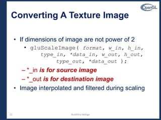 12
Converting A Texture Image
• If dimensions of image are not power of 2
• gluScaleImage( format, w_in, h_in,
type_in, *data_in, w_out, h_out,
type_out, *data_out );
– *_in is for source image
– *_out is for destination image
• Image interpolated and filtered during scaling
Budditha Hettige
 