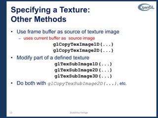 13
Specifying a Texture:
Other Methods
• Use frame buffer as source of texture image
– uses current buffer as source image
glCopyTexImage1D(...)
glCopyTexImage2D(...)
• Modify part of a defined texture
glTexSubImage1D(...)
glTexSubImage2D(...)
glTexSubImage3D(...)
• Do both with glCopyTexSubImage2D(...), etc.
Budditha Hettige
 