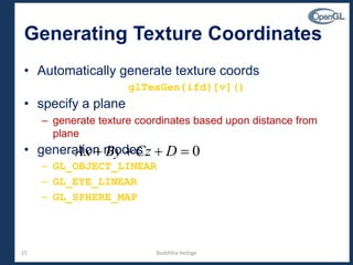 15
Generating Texture Coordinates
• Automatically generate texture coords
glTexGen{ifd}[v]()
• specify a plane
– generate texture coordinates based upon distance from
plane
• generation modes
– GL_OBJECT_LINEAR
– GL_EYE_LINEAR
– GL_SPHERE_MAP
0 DCzByAx
Budditha Hettige
 