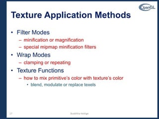 17
• Filter Modes
– minification or magnification
– special mipmap minification filters
• Wrap Modes
– clamping or repeating
• Texture Functions
– how to mix primitive’s color with texture’s color
• blend, modulate or replace texels
Texture Application Methods
Budditha Hettige
 