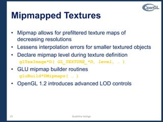 19
Mipmapped Textures
• Mipmap allows for prefiltered texture maps of
decreasing resolutions
• Lessens interpolation errors for smaller textured objects
• Declare mipmap level during texture definition
glTexImage*D( GL_TEXTURE_*D, level, … )
• GLU mipmap builder routines
gluBuild*DMipmaps( … )
• OpenGL 1.2 introduces advanced LOD controls
Budditha Hettige
 