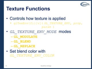 21
Texture Functions
• Controls how texture is applied
• glTexEnv{fi}[v]( GL_TEXTURE_ENV, prop,
param )
• GL_TEXTURE_ENV_MODE modes
– GL_MODULATE
– GL_BLEND
– GL_REPLACE
• Set blend color with
GL_TEXTURE_ENV_COLOR
Budditha Hettige
 