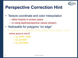 22
Perspective Correction Hint
• Texture coordinate and color interpolation
– either linearly in screen space
– or using depth/perspective values (slower)
• Noticeable for polygons “on edge”
• glHint( GL_PERSPECTIVE_CORRECTION_HINT, hint )
where hint is one of
• GL_DONT_CARE
• GL_NICEST
• GL_FASTEST
Budditha Hettige
 
