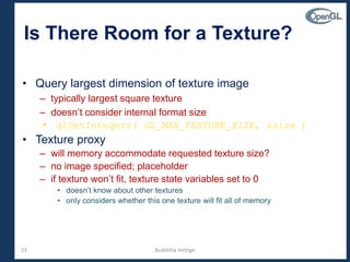 23
Is There Room for a Texture?
• Query largest dimension of texture image
– typically largest square texture
– doesn’t consider internal format size
• glGetIntegerv( GL_MAX_TEXTURE_SIZE, &size )
• Texture proxy
– will memory accommodate requested texture size?
– no image specified; placeholder
– if texture won’t fit, texture state variables set to 0
• doesn’t know about other textures
• only considers whether this one texture will fit all of memory
Budditha Hettige
 