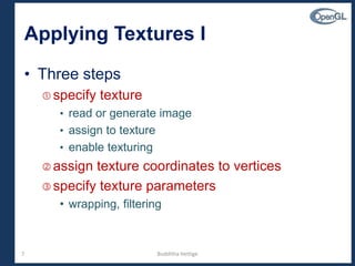 7
Applying Textures I
• Three steps
 specify texture
• read or generate image
• assign to texture
• enable texturing
 assign texture coordinates to vertices
 specify texture parameters
• wrapping, filtering
Budditha Hettige
 