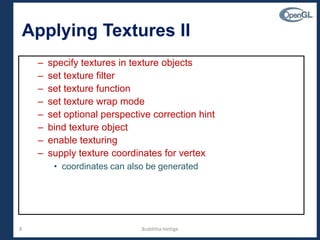 8
Applying Textures II
– specify textures in texture objects
– set texture filter
– set texture function
– set texture wrap mode
– set optional perspective correction hint
– bind texture object
– enable texturing
– supply texture coordinates for vertex
• coordinates can also be generated
Budditha Hettige
 