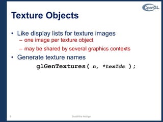 9
Texture Objects
• Like display lists for texture images
– one image per texture object
– may be shared by several graphics contexts
• Generate texture names
glGenTextures( n, *texIds );
Budditha Hettige
 