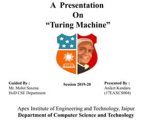 A Presentation
On
“Turing Machine”
Guided By :
Mr. Mohit Saxena
HoD CSE Department
Presented By :
Aniket Kandara
(17EAXCS004)
Session 2019-20
Apex Institute of Engineering and Technology, Jaipur
Department of Computer Science and Technology
 