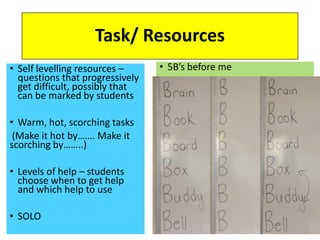 Task/ Resources
• Self levelling resources –
questions that progressively
get difficult, possibly that
can be marked by students
• Warm, hot, scorching tasks
(Make it hot by……. Make it
scorching by……..)
• Levels of help – students
choose when to get help
and which help to use
• SOLO
• 5B’s before me
 