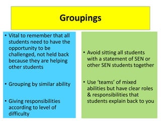 Groupings
• Vital to remember that all
students need to have the
opportunity to be
challenged, not held back
because they are helping
other students
• Grouping by similar ability
• Giving responsibilities
according to level of
difficulty
• Avoid sitting all students
with a statement of SEN or
other SEN students together
• Use ‘teams’ of mixed
abilities but have clear roles
& responsibilities that
students explain back to you
 
