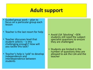 Adult support
• Guided group work – plan to
focus on a particular group each
lesson
• Teacher is the last resort for help
• Teacher discusses level that
student selects – is this
challenging enough? How will
you tackle this task?
• Teacher’s help is ‘sold’ to develop
independence and
interdependence between
students
• Avoid LSA ‘blocking’ –SEN
students still need the subject
specialist questions to ensure
they are challenged
• Students are limited in the
number of questions they are
allowed to ask the LSA and the
teacher
 