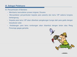 B. Sebagai Pelaksana

III. Penyambutan di Bandara:
  - Membantu kemudahan proses imigrasi, Douane
  - Menyediakan penyambutan kepada para peserta dan tamu VIP selama kongres
      berlangsung.
  - Kepada para tamu VIP akan diberikan pengalungan bunga oleh para gadis dengan
      berpakaian adat.
  -   Kedatangan para tamu rombongan akan disambut dengan tarian atau Reog
      Ponorogo gegap gempita.
 
