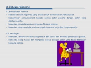B. Sebagai Pelaksana

VI. Pendaftaran Peserta:
- Menyusun sistim registrasi yang praktis untuk memudahkan pemantauan.
- Mengirimkan announcement kepada semua calon peserta dengan sistim yang
  disetujui panitia.
- Menerima pendaftaran dan menyusun file data peserta.
- Menerima uang pendaftaran dan mengelola sesuai perjanjian dengan panitia.


VII. Keuangan:
- Membantu menyusun sistim uang masuk dan keluar dan meminta persetujuan panitia.
- Menerima uang masuk dan mengelola sesuai dengan sistim yang telah ditentukan
  bersama panitia.
 