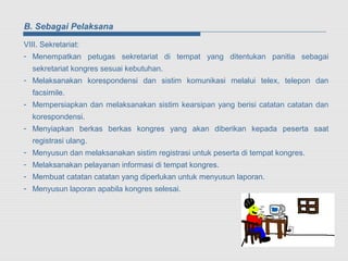 B. Sebagai Pelaksana

VIII. Sekretariat:
- Menempatkan petugas sekretariat di tempat yang ditentukan panitia sebagai
  sekretariat kongres sesuai kebutuhan.
- Melaksanakan korespondensi dan sistim komunikasi melalui telex, telepon dan
  facsimile.
- Mempersiapkan dan melaksanakan sistim kearsipan yang berisi catatan catatan dan
  korespondensi.
- Menyiapkan berkas berkas kongres yang akan diberikan kepada peserta saat
  registrasi ulang.
- Menyusun dan melaksanakan sistim registrasi untuk peserta di tempat kongres.
- Melaksanakan pelayanan informasi di tempat kongres.
- Membuat catatan catatan yang diperlukan untuk menyusun laporan.
- Menyusun laporan apabila kongres selesai.
 