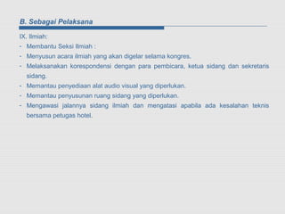 B. Sebagai Pelaksana

IX. Ilmiah:
- Membantu Seksi Ilmiah :
- Menyusun acara ilmiah yang akan digelar selama kongres.
- Melaksanakan korespondensi dengan para pembicara, ketua sidang dan sekretaris
  sidang.
- Memantau penyediaan alat audio visual yang diperlukan.
- Memantau penyusunan ruang sidang yang diperlukan.
- Mengawasi jalannya sidang ilmiah dan mengatasi apabila ada kesalahan teknis
  bersama petugas hotel.
 