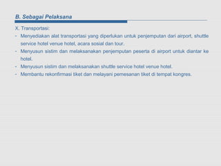 B. Sebagai Pelaksana

X. Transportasi:
- Menyediakan alat transportasi yang diperlukan untuk penjemputan dari airport, shuttle
  service hotel venue hotel, acara sosial dan tour.
- Menyusun sistim dan melaksanakan penjemputan peserta di airport untuk diantar ke
  hotel.
- Menyusun sistim dan melaksanakan shuttle service hotel venue hotel.
- Membantu rekonfirmasi tiket dan melayani pemesanan tiket di tempat kongres.
 