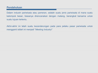 Pendahuluan

Dalam industri pariwisata atau pameran, adalah suatu jenis pariwisata di mana suatu
kelompok besar, biasanya direncanakan dengan matang, berangkat bersama untuk
suatu tujuan tertentu.


Akhir-akhir ini telah suatu kecenderungan pada para pelaku pasar pariwisata untuk
mengganti istilah ini menjadi "Meeting Industry"
 