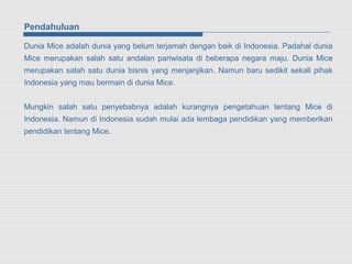 Pendahuluan

Dunia Mice adalah dunia yang belum terjamah dengan baik di Indonesia. Padahal dunia
Mice merupakan salah satu andalan pariwisata di beberapa negara maju. Dunia Mice
merupakan salah satu dunia bisnis yang menjanjikan. Namun baru sedikit sekali pihak
Indonesia yang mau bermain di dunia Mice.


Mungkin salah satu penyebabnya adalah kurangnya pengetahuan tentang Mice di
Indonesia. Namun di Indonesia sudah mulai ada lembaga pendidikan yang memberikan
pendidikan tentang Mice.
 