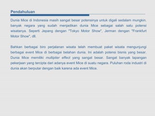Pendahuluan

Dunia Mice di Indonesia masih sangat besar potensinya untuk digali sedalam mungkin.
banyak negara yang sudah menjadikan dunia Mice sebagai salah satu potensi
wisatanya. Seperti Jepang dengan "Tokyo Motor Show", Jerman dengan "Frankfurt
Motor Show", dll.


Bahkan berbagai biro perjalanan wisata telah membuat paket wisata mengunjungi
berbagai event Mice di berbagai belahan dunia. Ini adalah potensi bisnis yang besar.
Dunia Mice memiliki multiplier effect yang sangat besar. Sangat banyak lapangan
pekerjaan yang tercipta dari adanya event Mice di suatu negara. Puluhan roda industri di
dunia akan berputar dengan baik karena ada event Mice.
 
