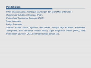 Pendahuluan

Pihak pihak yang akan mendapat keuntungan dari event Mice antara lain :
Professional Exhibition Organizer (PEO),
Professional Conference Organizer (PCO),
Stand Kontraktor,
Freight Forwarder,
Supplier, Florist, Event Organizer, Hall Owner, Tenaga kerja musiman, Percetakan,
Transportasi, Biro Perjalanan Wisata (BPW), Agen Perjalanan Wisata (APW), Hotel,
Perusahaan Souvenir, UKM, dan masih sangat banyak lagi.
 