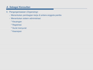 A. Sebagai Konsultan

II. Pengorganisasian (Organizing):
   - Menentukan pembagian kerja di antara anggota panitia
   - Menentukan sistem administrasi:
    * Keuangan
    * Registrasi
    * Surat menyurat
    * Kearsipan
 