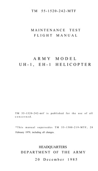 TM

55-1520-242-MTF

MAINTENANCE
FLIGHT

ARMY
UH-1, EH-1

TM 55-1520-242-mtf
concerned.

*This

manual

is

MANUAL

MODEL
HELICOPTER

published

supersedes

TEST

TM

for

the

use

of

all

55-1500-219-MTF,

28

February 1979, including all changes.

HEADQUARTERS
DEPARTMENT OF THE ARMY
20

December

1985

 
