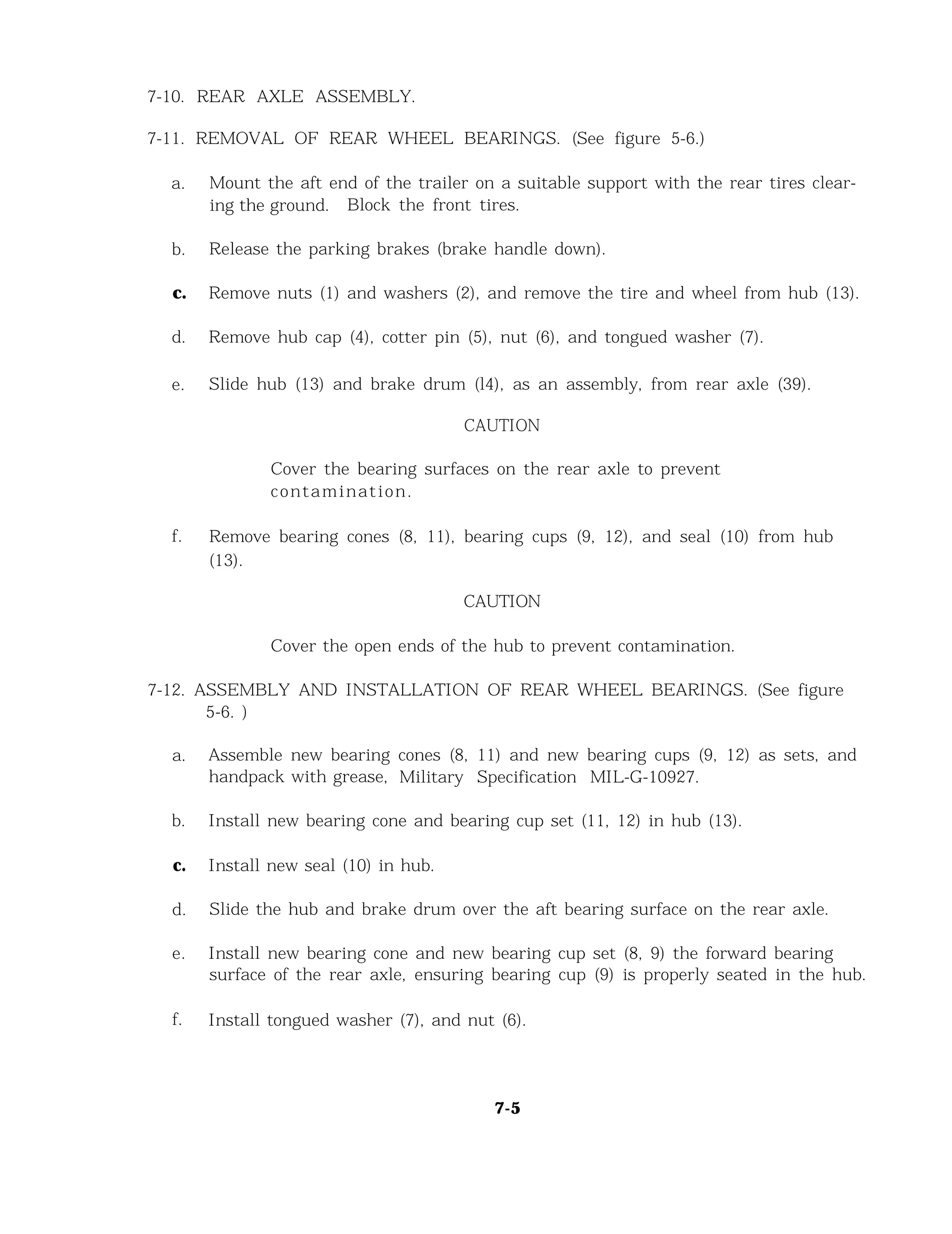 7-10. REAR AXLE ASSEMBLY.
7-11. REMOVAL OF REAR WHEEL BEARINGS. (See figure 5-6.)
a. Mount the aft end of the trailer on a suitable support with the rear tires clear-
ing the ground. Block the front tires.
b. Release the parking brakes (brake handle down).
c. Remove nuts (1) and washers (2), and remove the tire and wheel from hub (13).
d. Remove hub cap (4), cotter pin (5), nut (6), and tongued washer (7).
e. Slide hub (13) and brake drum (l4), as an assembly, from rear axle (39).
CAUTION
Cover the bearing surfaces on the rear axle to prevent
contamination.
f. Remove bearing cones (8, 11), bearing cups (9, 12), and seal (10) from hub
(13).
CAUTION
Cover the open ends of the hub to prevent contamination.
7-12. ASSEMBLY AND INSTALLATION OF REAR WHEEL BEARINGS. (See figure
5-6. )
a. Assemble new bearing cones (8, 11) and new bearing cups (9, 12) as sets, and
handpack with grease, Military Specification MIL-G-10927.
b. Install new bearing cone and bearing cup set (11, 12) in hub (13).
c. Install new seal (10) in hub.
d. Slide the hub and brake drum over the aft bearing surface on the rear axle.
e. Install new bearing cone and new bearing cup set (8, 9) the forward bearing
surface of the rear axle, ensuring bearing cup (9) is properly seated in the hub.
f. Install tongued washer (7), and nut (6).
7-5
 
