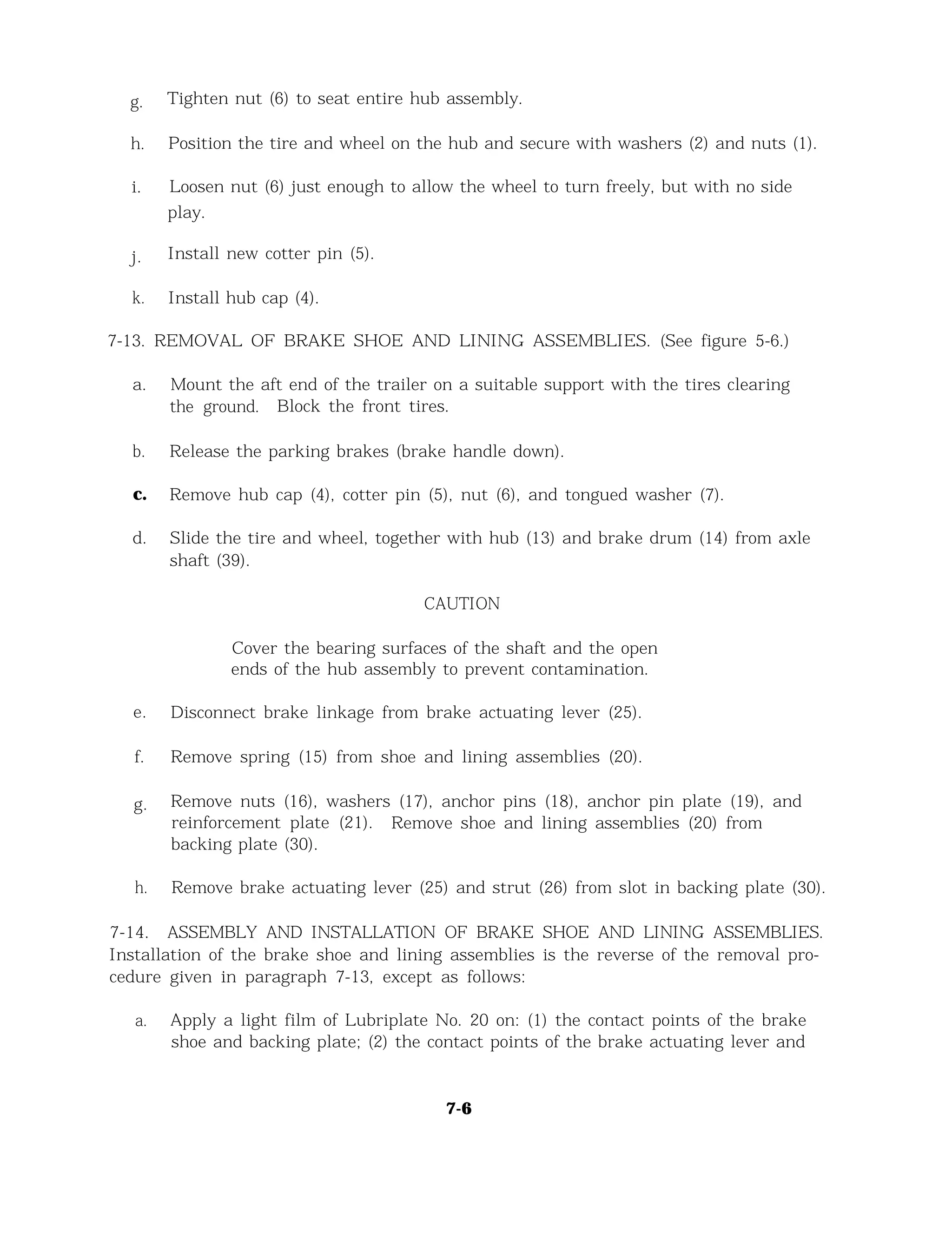 g. Tighten nut (6) to seat entire hub assembly.
h. Position the tire and wheel on the hub and secure with washers (2) and nuts (1).
i. Loosen nut (6) just enough to allow the wheel to turn freely, but with no side
play.
j. Install new cotter pin (5).
k. Install hub cap (4).
7-13. REMOVAL OF BRAKE SHOE AND LINING ASSEMBLIES. (See figure 5-6.)
a. Mount the aft end of the trailer on a suitable support with the tires clearing
the ground. Block the front tires.
b. Release the parking brakes (brake handle down).
c. Remove hub cap (4), cotter pin (5), nut (6), and tongued washer (7).
d. Slide the tire and wheel, together with hub (13) and brake drum (14) from axle
shaft (39).
CAUTION
Cover the bearing surfaces of the shaft and the open
ends of the hub assembly to prevent contamination.
e. Disconnect brake linkage from brake actuating lever (25).
f. Remove spring (15) from shoe and lining assemblies (20).
g. Remove nuts (16), washers (17), anchor pins (18), anchor pin plate (19), and
reinforcement plate (21). Remove shoe and lining assemblies (20) from
backing plate (30).
h. Remove brake actuating lever (25) and strut (26) from slot in backing plate (30).
7-14. ASSEMBLY AND INSTALLATION OF BRAKE SHOE AND LINING ASSEMBLIES.
Installation of the brake shoe and lining assemblies is the reverse of the removal pro-
cedure given in paragraph 7-13, except as follows:
a. Apply a light film of Lubriplate No. 20 on: (1) the contact points of the brake
shoe and backing plate; (2) the contact points of the brake actuating lever and
7-6
 