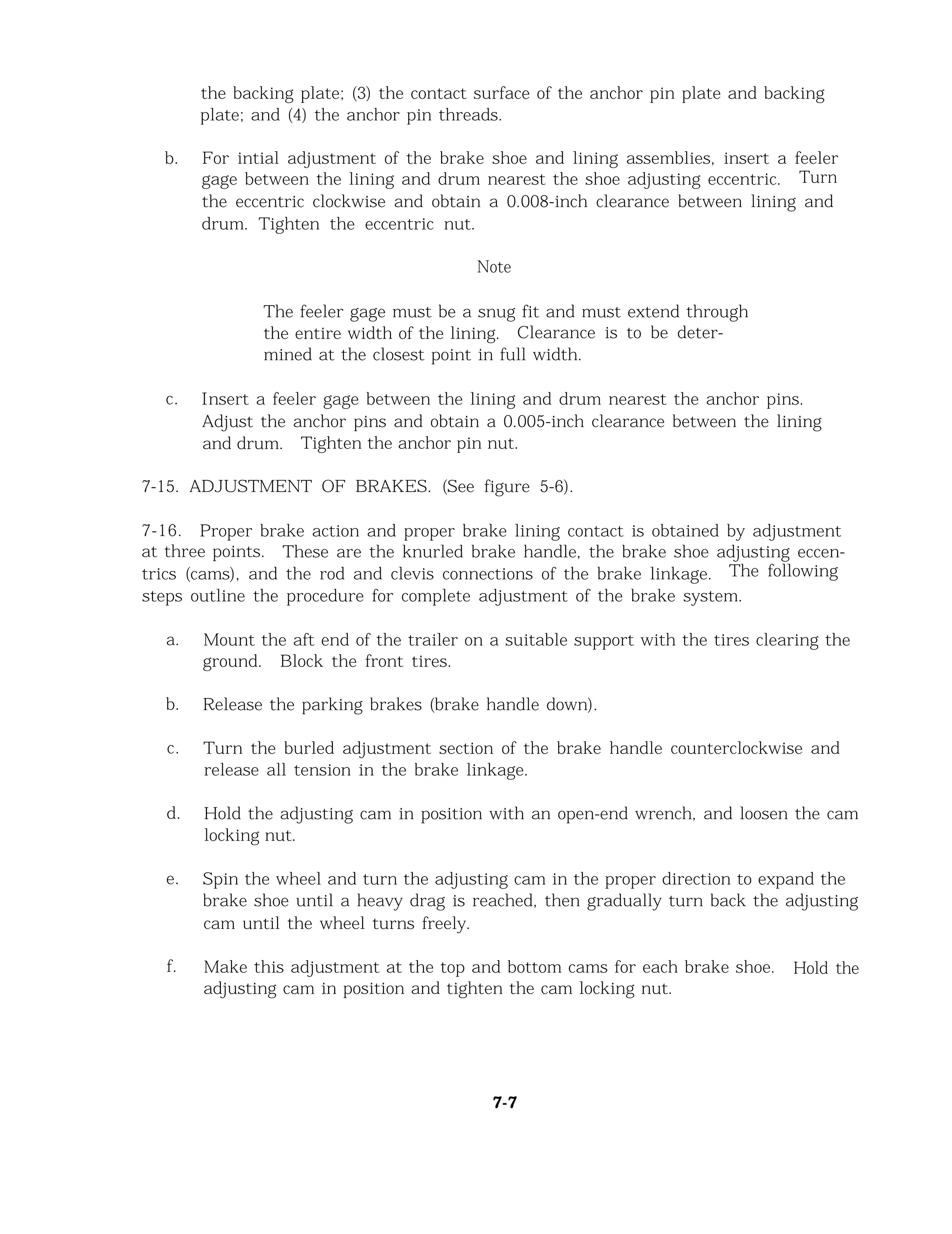 the backing plate; (3) the contact surface of the anchor pin plate and backing
plate; and (4) the anchor pin threads.
b. For intial adjustment of the brake shoe and lining assemblies, insert a feeler
gage between the lining and drum nearest the shoe adjusting eccentric. Turn
the eccentric clockwise and obtain a 0.008-inch clearance between lining and
drum. Tighten the eccentric nut.
Note
The feeler gage must be a snug fit and must extend through
the entire width of the lining. Clearance is to be deter-
mined at the closest point in full width.
c. Insert a feeler gage between the lining and drum nearest the anchor pins.
Adjust the anchor pins and obtain a 0.005-inch clearance between the lining
and drum. Tighten the anchor pin nut.
7-15. ADJUSTMENT OF BRAKES. (See figure 5-6).
7-16. Proper brake action and proper brake lining contact is obtained by adjustment
at three points. These are the knurled brake handle, the brake shoe adjusting eccen-
trics (cams), and the rod and clevis connections of the brake linkage. The following
steps outline the procedure for complete adjustment of the brake system.
a.
b.
c.
d.
e.
f.
Mount the aft end of the trailer on a suitable support with the tires clearing the
ground. Block the front tires.
Release the parking brakes (brake handle down).
Turn the burled adjustment section of the brake handle counterclockwise and
release all tension in the brake linkage.
Hold the adjusting cam in position with an open-end wrench, and loosen the cam
locking nut.
Spin the wheel and turn the adjusting cam in the proper direction to expand the
brake shoe until a heavy drag is reached, then gradually turn back the adjusting
cam until the wheel turns freely.
Make this adjustment at the top and bottom cams for each brake shoe. Hold the
adjusting cam in position and tighten the cam locking nut.
7-7
 