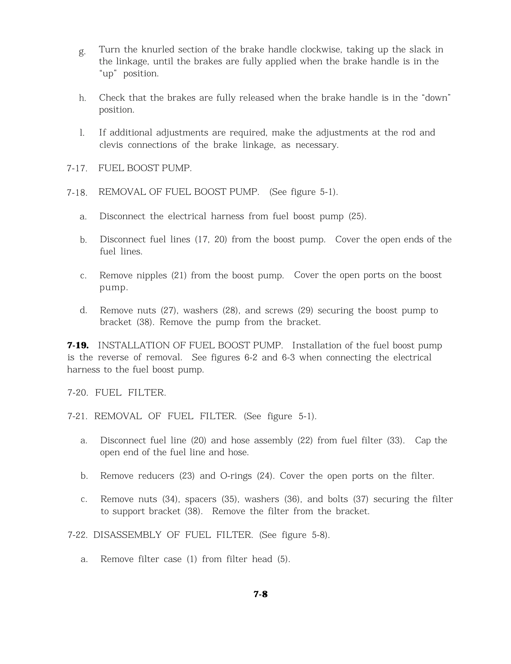 g.
h.
l.
7-17.
7-18.
a.
b.
c.
d.
7-19.
Turn the knurled section of the brake handle clockwise, taking up the slack in
the linkage, until the brakes are fully applied when the brake handle is in the
“up” position.
Check that the brakes are fully released when the brake handle is in the “down”
position.
If additional adjustments are required, make the adjustments at the rod and
clevis connections of the brake linkage, as necessary.
FUEL BOOST PUMP.
REMOVAL OF FUEL BOOST PUMP. (See figure 5-1).
Disconnect the electrical harness from fuel boost pump (25).
Disconnect fuel lines (17, 20) from the boost pump. Cover the open ends of the
fuel lines.
Remove nipples (21) from the boost pump. Cover the open ports on the boost
pump.
Remove nuts (27), washers (28), and screws (29) securing the boost pump to
bracket (38). Remove the pump from the bracket.
INSTALLATION OF FUEL BOOST PUMP. Installation of the fuel boost pump
is the reverse of removal. See figures 6-2 and 6-3 when connecting the electrical
harness to the fuel boost pump.
7-20. FUEL FILTER.
7-21. REMOVAL OF FUEL FILTER. (See figure 5-1).
a. Disconnect fuel line (20) and hose assembly (22) from fuel filter (33). Cap the
open end of the fuel line and hose.
b. Remove reducers (23) and O-rings (24). Cover the open ports on the filter.
c. Remove nuts (34), spacers (35), washers (36), and bolts (37) securing the filter
to support bracket (38). Remove the filter from the bracket.
7-22. DISASSEMBLY OF FUEL FILTER. (See figure 5-8).
a. Remove filter case (1) from filter head (5).
7-8
 