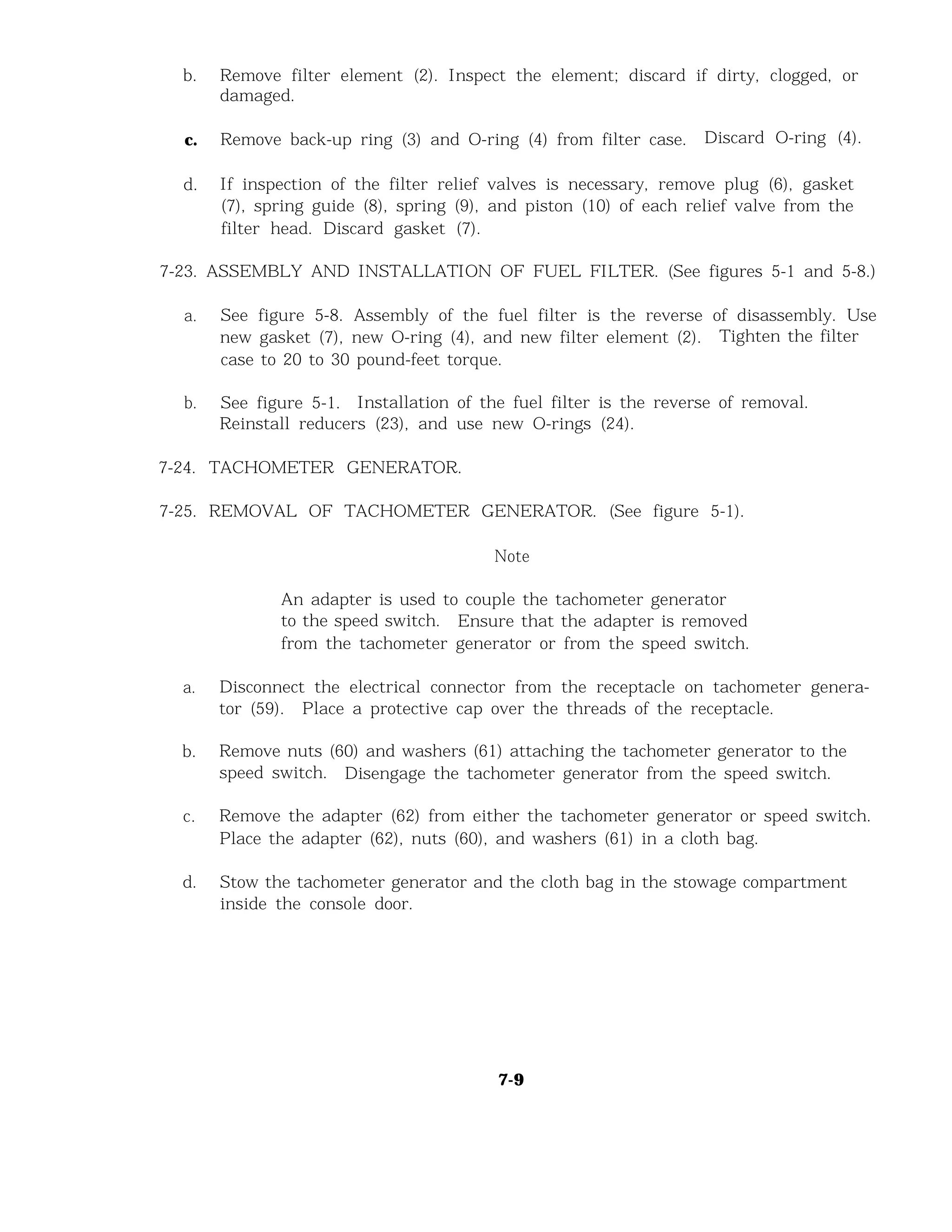 b. Remove filter element (2). Inspect the element; discard if dirty, clogged, or
damaged.
c. Remove back-up ring (3) and O-ring (4) from filter case. Discard O-ring (4).
d. If inspection of the filter relief valves is necessary, remove plug (6), gasket
(7), spring guide (8), spring (9), and piston (10) of each relief valve from the
filter head. Discard gasket (7).
7-23. ASSEMBLY AND INSTALLATION OF FUEL FILTER. (See figures 5-1 and 5-8.)
a. See figure 5-8. Assembly of the fuel filter is the reverse of disassembly. Use
new gasket (7), new O-ring (4), and new filter element (2). Tighten the filter
case to 20 to 30 pound-feet torque.
b. See figure 5-1. Installation of the fuel filter is the reverse of removal.
Reinstall reducers (23), and use new O-rings (24).
7-24. TACHOMETER GENERATOR.
7-25. REMOVAL OF TACHOMETER GENERATOR. (See figure 5-1).
Note
An adapter is used to couple the tachometer generator
to the speed switch. Ensure that the adapter is removed
from the tachometer generator or from the speed switch.
a. Disconnect the electrical connector from the receptacle on tachometer genera-
tor (59). Place a protective cap over the threads of the receptacle.
b. Remove nuts (60) and washers (61) attaching the tachometer generator to the
speed switch. Disengage the tachometer generator from the speed switch.
c. Remove the adapter (62) from either the tachometer generator or speed switch.
Place the adapter (62), nuts (60), and washers (61) in a cloth bag.
d. Stow the tachometer generator and the cloth bag in the stowage compartment
inside the console door.
7-9
 