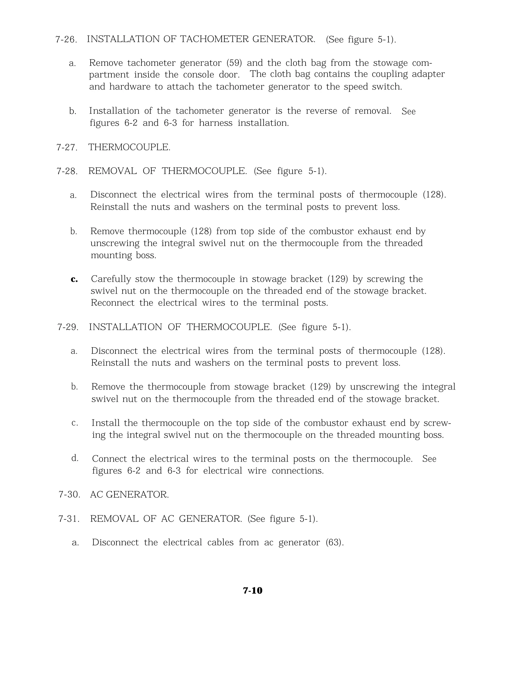 7-26.
a.
INSTALLATION OF TACHOMETER GENERATOR. (See figure 5-1).
Remove tachometer generator (59) and the cloth bag from the stowage com-
partment inside the console door. The cloth bag contains the coupling adapter
and hardware to attach the tachometer generator to the speed switch.
b.
7-27.
Installation of the tachometer generator is the reverse of removal. See
figures 6-2 and 6-3 for harness installation.
THERMOCOUPLE.
7-28. REMOVAL OF THERMOCOUPLE. (See figure 5-1).
a. Disconnect the electrical wires from the terminal posts of thermocouple (128).
Reinstall the nuts and washers on the terminal posts to prevent loss.
b. Remove thermocouple (128) from top side of the combustor exhaust end by
unscrewing the integral swivel nut on the thermocouple from the threaded
mounting boss.
c. Carefully stow the thermocouple in stowage bracket (129) by screwing the
swivel nut on the thermocouple on the threaded end of the stowage bracket.
Reconnect the electrical wires to the terminal posts.
7-29. INSTALLATION OF THERMOCOUPLE. (See figure 5-1).
a. Disconnect the electrical wires from the terminal posts of thermocouple (128).
Reinstall the nuts and washers on the terminal posts to prevent loss.
b. Remove the thermocouple from stowage bracket (129) by unscrewing the integral
swivel nut on the thermocouple from the threaded end of the stowage bracket.
c.
d.
Install the thermocouple on the top side of the combustor exhaust end by screw-
ing the integral swivel nut on the thermocouple on the threaded mounting boss.
Connect the electrical wires to the terminal posts on the thermocouple. See
figures 6-2 and 6-3 for electrical wire connections.
7-30.
7-31.
a.
AC GENERATOR.
REMOVAL OF AC GENERATOR. (See figure 5-1).
Disconnect the electrical cables from ac generator (63).
7-10
 