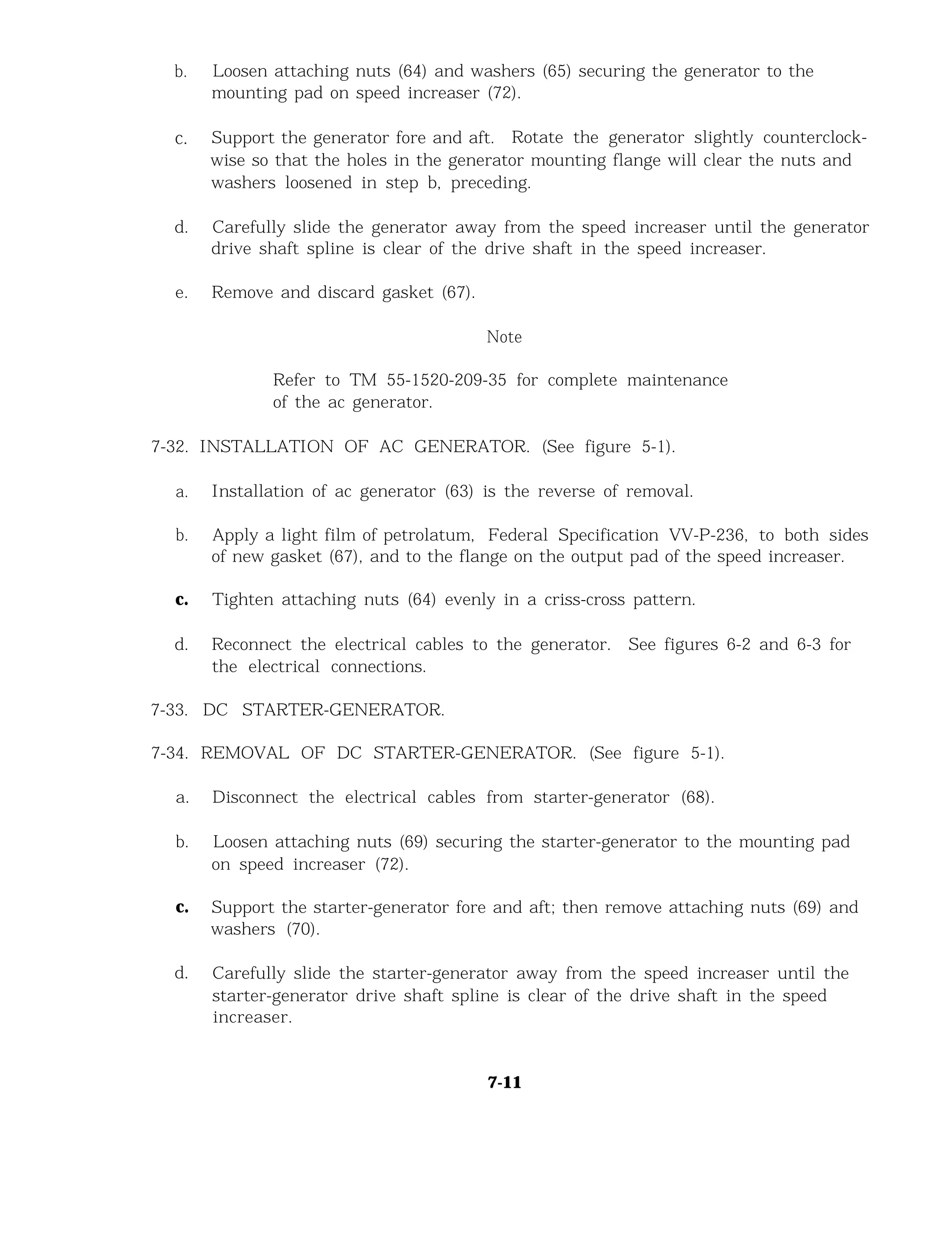 b. Loosen attaching nuts (64) and washers (65) securing the generator to the
mounting pad on speed increaser (72).
c. Support the generator fore and aft. Rotate the generator slightly counterclock-
wise so that the holes in the generator mounting flange will clear the nuts and
washers loosened in step b, preceding.
d. Carefully slide the generator away from the speed increaser until the generator
drive shaft spline is clear of the drive shaft in the speed increaser.
e. Remove and discard gasket (67).
Note
Refer to TM 55-1520-209-35 for complete maintenance
of the ac generator.
7-32. INSTALLATION OF AC GENERATOR. (See figure 5-1).
a. Installation of ac generator (63) is the reverse of removal.
b. Apply a light film of petrolatum, Federal Specification VV-P-236, to both sides
of new gasket (67), and to the flange on the output pad of the speed increaser.
c. Tighten attaching nuts (64) evenly in a criss-cross pattern.
d. Reconnect the electrical cables to the generator. See figures 6-2 and 6-3 for
the electrical connections.
7-33. DC STARTER-GENERATOR.
7-34. REMOVAL OF DC STARTER-GENERATOR. (See figure 5-1).
a. Disconnect the electrical cables from starter-generator (68).
b. Loosen attaching nuts (69) securing the starter-generator to the mounting pad
on speed increaser (72).
c. Support the starter-generator fore and aft; then remove attaching nuts (69) and
washers (70).
d. Carefully slide the starter-generator away from the speed increaser until the
starter-generator drive shaft spline is clear of the drive shaft in the speed
increaser.
7-11
 